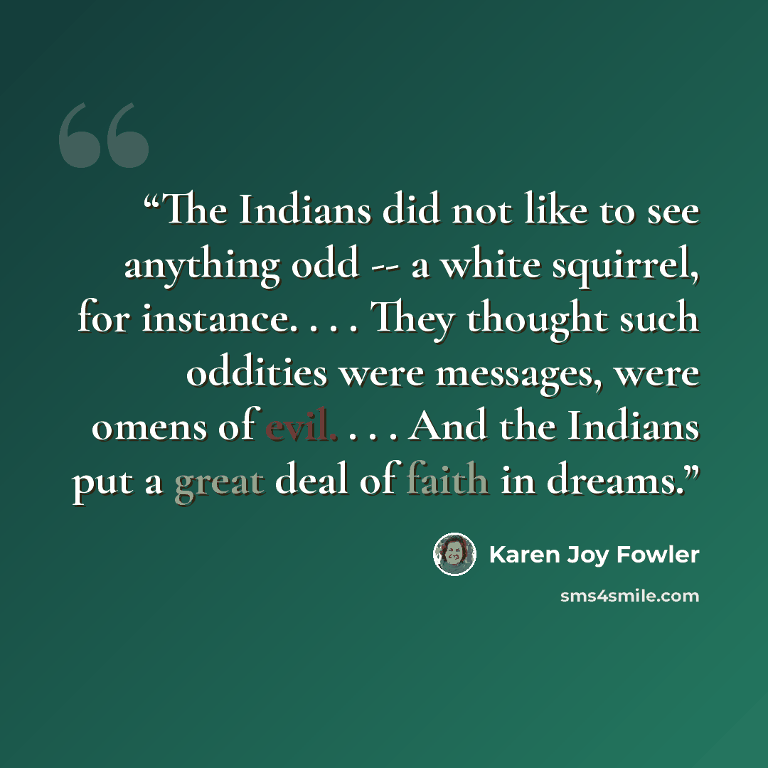 “The Indians did not like to see anything odd -- a white squirrel, for instance. . . . They thought such oddities were messages, were omens of evil. . . . And the Indians put a great deal of faith in dreams.” quote by Karen Joy Fowler
