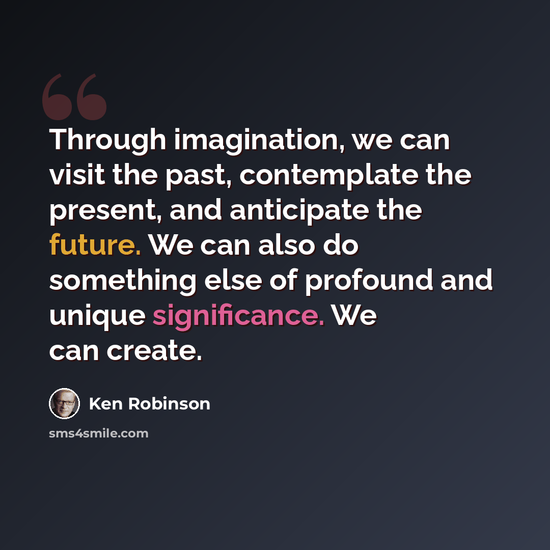 “Through imagination, we can visit the past, contemplate the present, and anticipate the future. We can also do something else of profound and unique significance. We can create.” quote by Ken Robinson