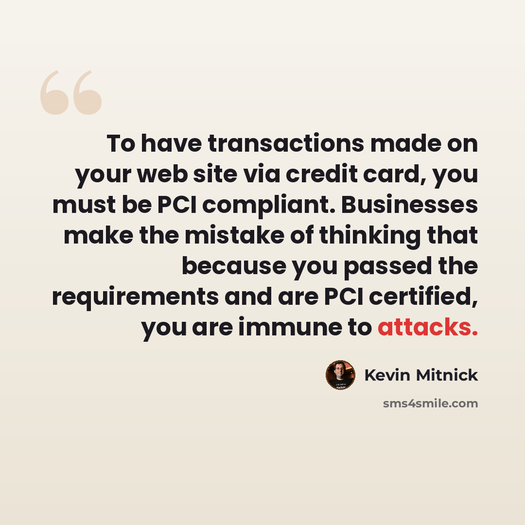 “To have transactions made on your web site via credit card, you must be PCI compliant. Businesses make the mistake of thinking that because you passed the requirements and are PCI certified, you are immune to attacks.” quote by Kevin Mitnick