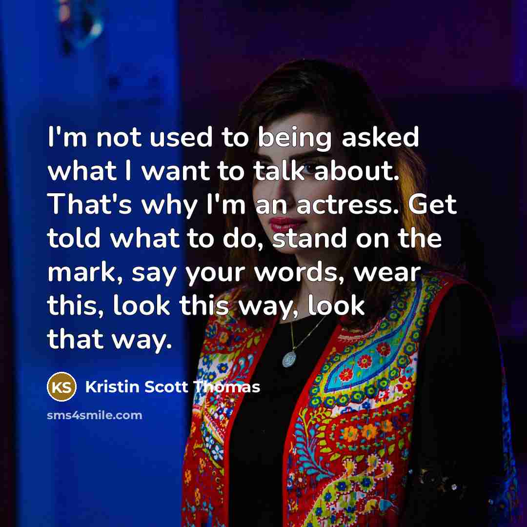 “I'm not used to being asked what I want to talk about. That's why I'm an actress. Get told what to do, stand on the mark, say your words, wear this, look this way, look that way.” quote by Kristin Scott Thomas