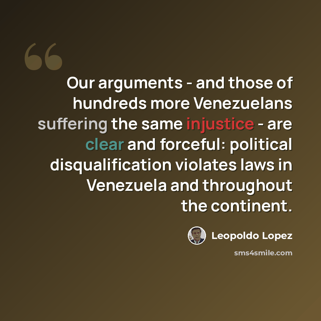 “Our arguments - and those of hundreds more Venezuelans suffering the same injustice - are clear and forceful: political disqualification violates laws in Venezuela and throughout the continent.” quote by Leopoldo Lopez
