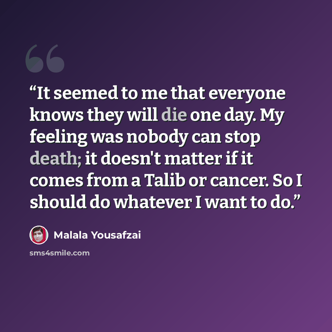 “It seemed to me that everyone knows they will die one day. My feeling was nobody can stop death; it doesn't matter if it comes from a Talib or cancer. So I should do whatever I want to do.” quote by Malala Yousafzai