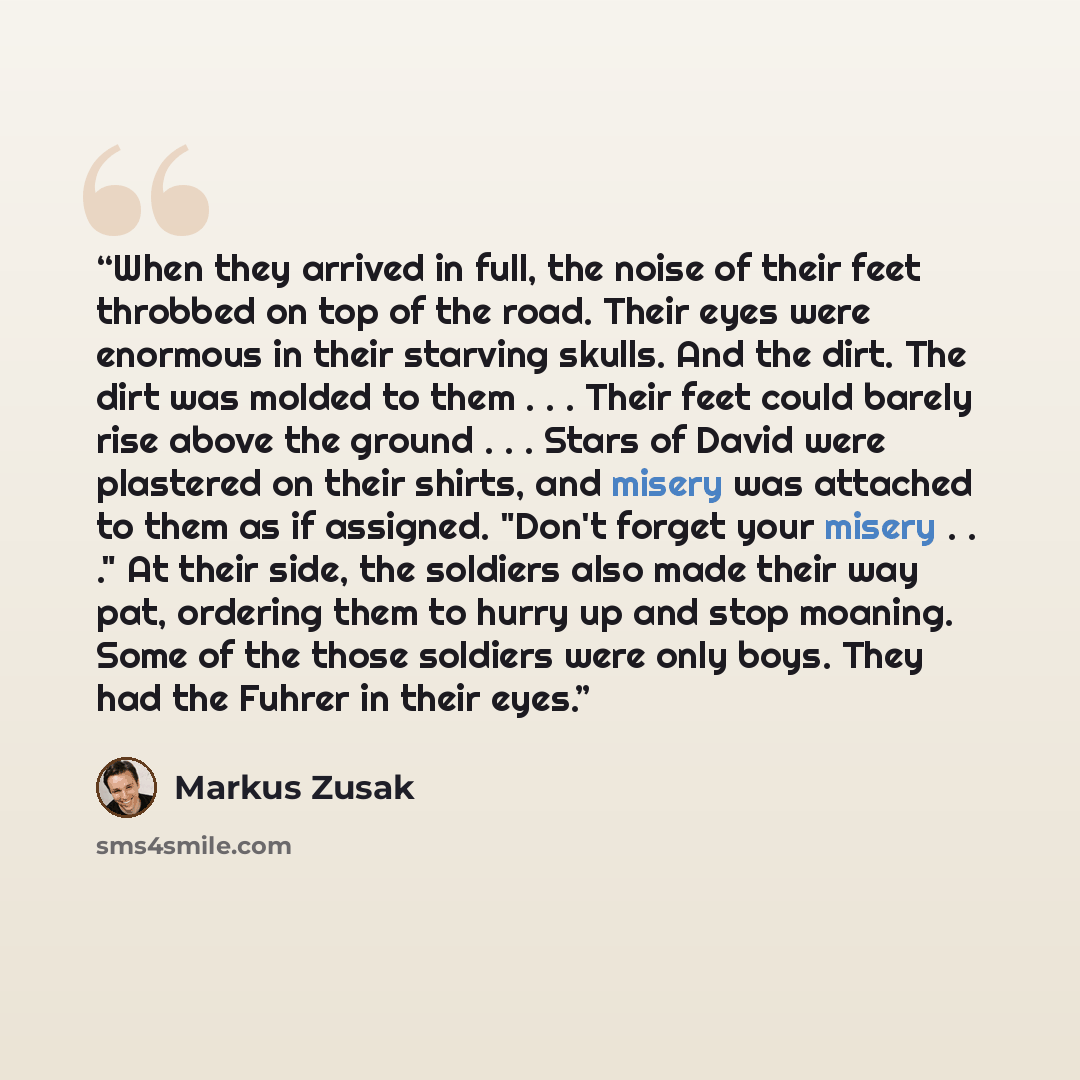“When they arrived in full, the noise of their feet throbbed on top of the road. Their eyes were enormous in their starving skulls. And the dirt. The dirt was molded to them . . . Their feet could barely rise above the ground . . . Stars of David were plastered on their shirts, and misery was…” quote by Markus Zusak
