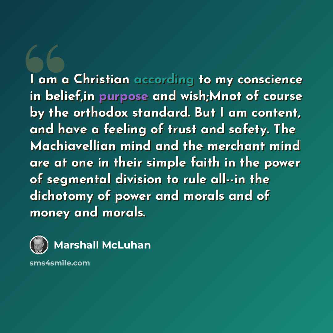 “I am a Christian according to my conscience in belief,in purpose and wish;Mnot of course by the orthodox standard. But I am content, and have a feeling of trust and safety. The Machiavellian mind and the merchant mind are at one in their simple faith in the power of segmental division to rule…” quote by Marshall McLuhan