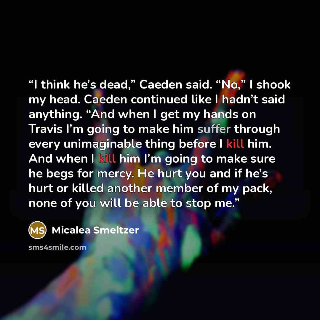 “I think he’s dead,” Caeden said. “No,” I shook my head. Caeden continued like I hadn’t said anything. “And when I get my hands on Travis I’m going to make him suffer through every unimaginable thing before I kill him. And when I kill him I’m going to make sure he begs for mercy. He hurt you and if…” quote by Micalea Smeltzer