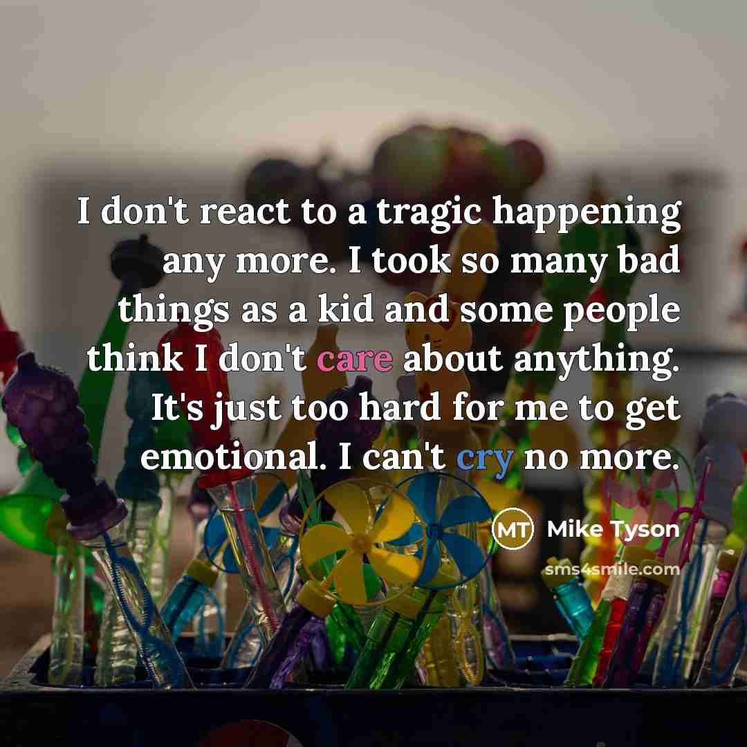 “I don't react to a tragic happening any more. I took so many bad things as a kid and some people think I don't care about anything. It's just too hard for me to get emotional. I can't cry no more.” quote by Mike Tyson