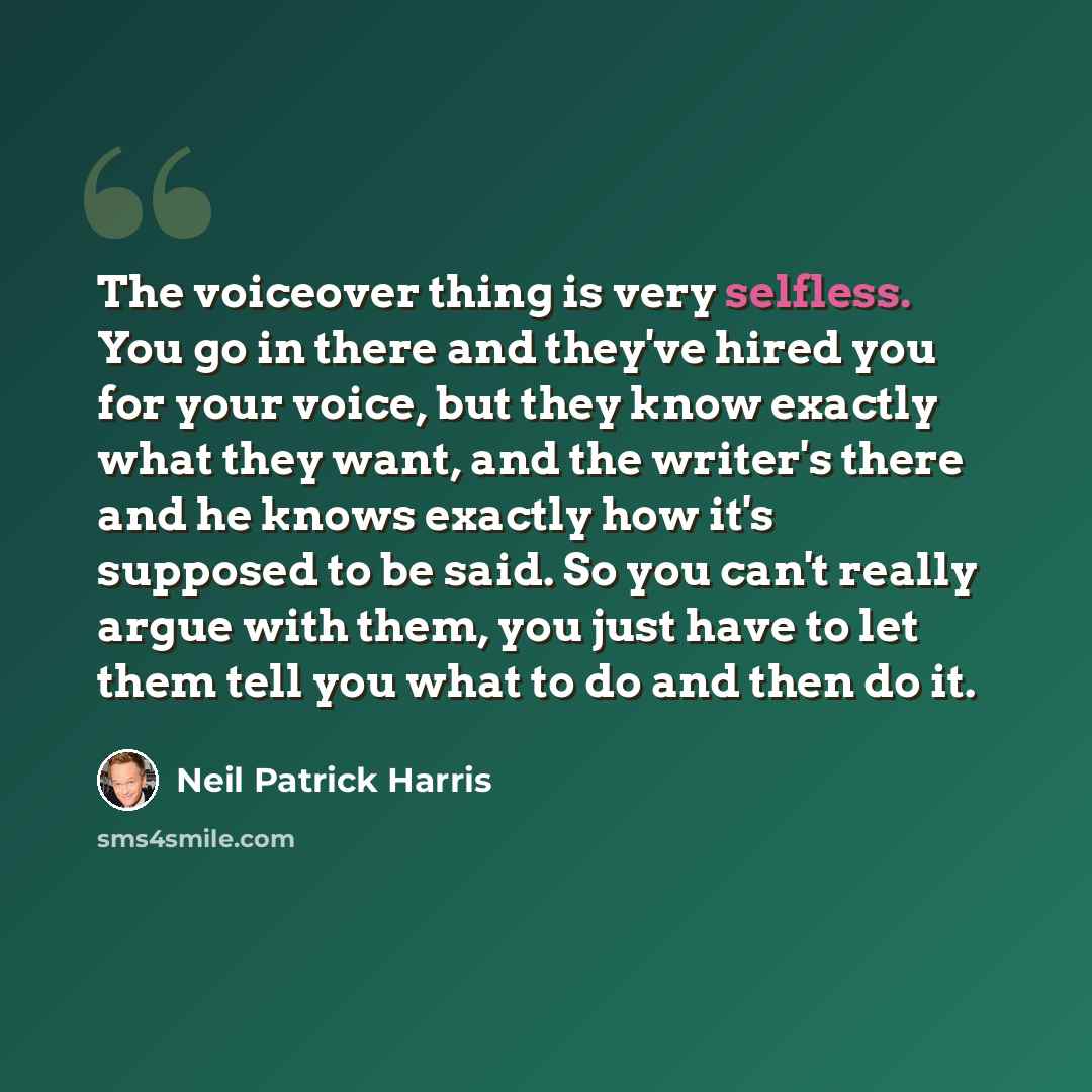 “The voiceover thing is very selfless. You go in there and they've hired you for your voice, but they know exactly what they want, and the writer's there and he knows exactly how it's supposed to be said. So you can't really argue with them, you just have to let them tell you what to do and then do…” quote by Neil Patrick Harris
