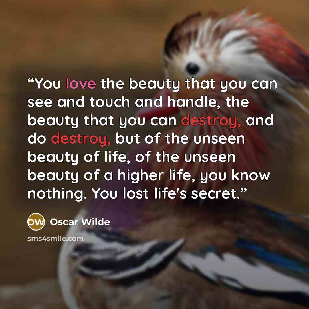 “You love the beauty that you can see and touch and handle, the beauty that you can destroy, and do destroy, but of the unseen beauty of life, of the unseen beauty of a higher life, you know nothing. You lost life's secret.” quote by Oscar Wilde