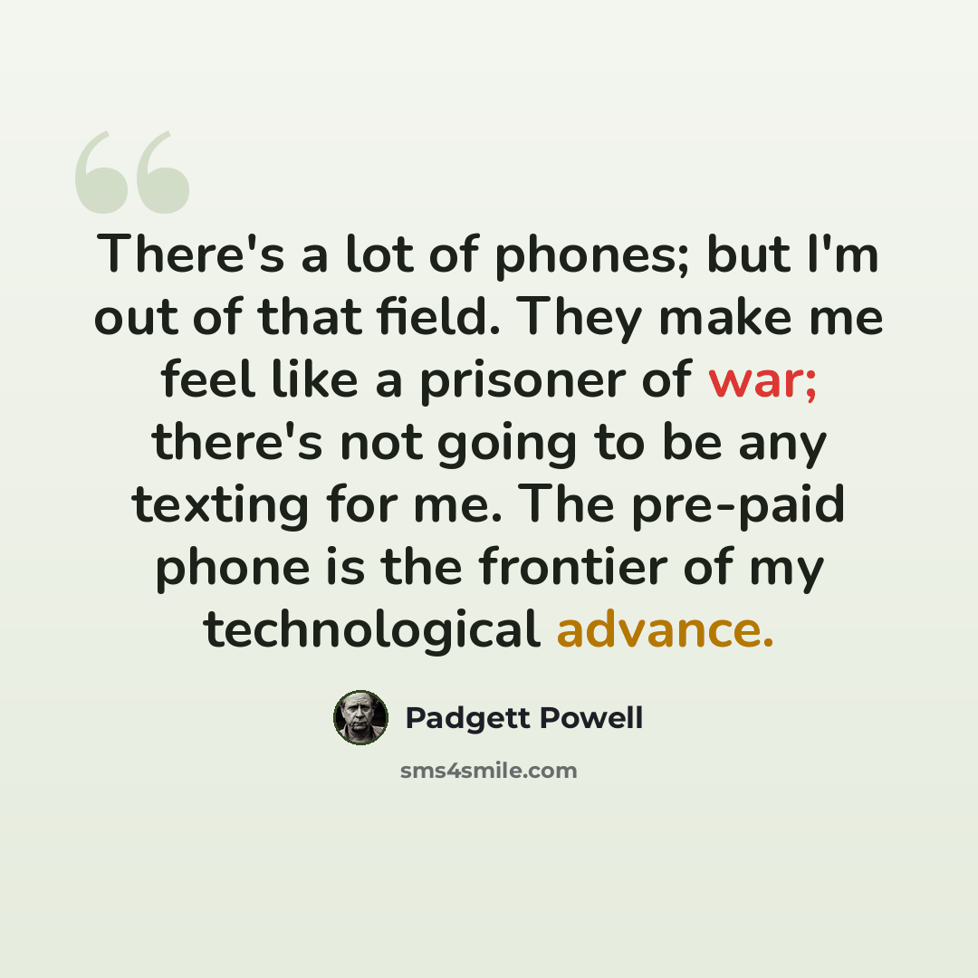 “There's a lot of phones; but I'm out of that field. They make me feel like a prisoner of war; there's not going to be any texting for me. The pre-paid phone is the frontier of my technological advance.” quote by Padgett Powell