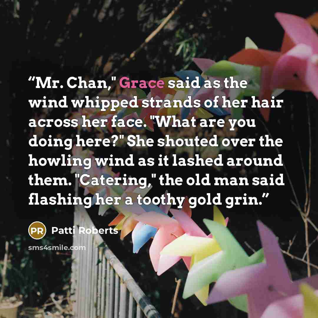 “Mr. Chan," Grace said as the wind whipped strands of her hair across her face. "What are you doing here?" She shouted over the howling wind as it lashed around them. "Catering," the old man said flashing her a toothy gold grin.” quote by Patti Roberts