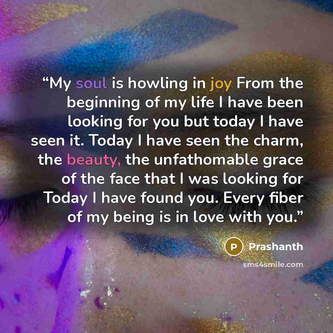 “My soul is howling in joy From the beginning of my life I have been looking for you but today I have seen it. Today I have seen the charm, the beauty, the unfathomable grace of the face that I was looking for Today I have found you. Every fiber of my being is in love with you.” quote by Prashanth