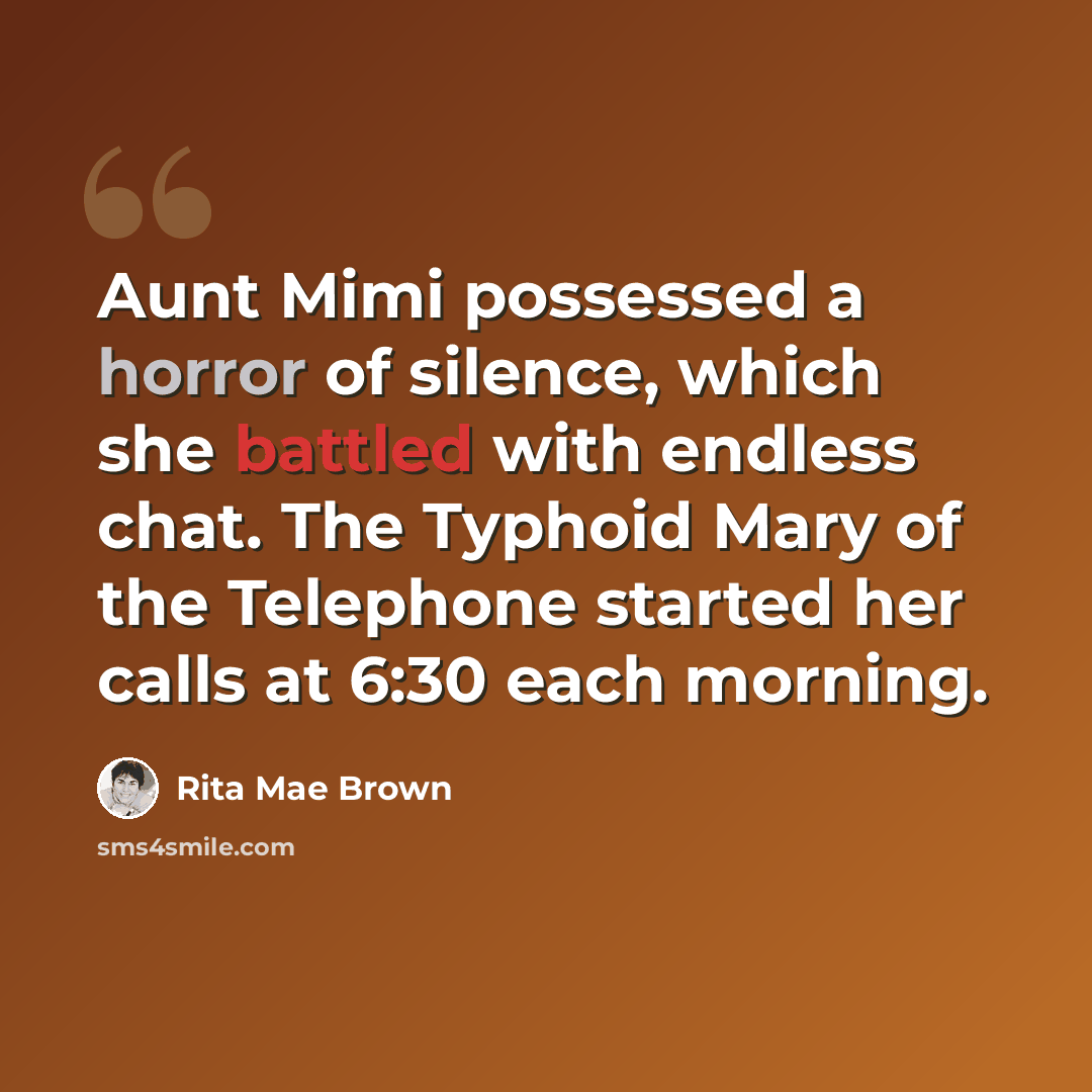 “Aunt Mimi possessed a horror of silence, which she battled with endless chat. The Typhoid Mary of the Telephone started her calls at 6:30 each morning.” quote by Rita Mae Brown