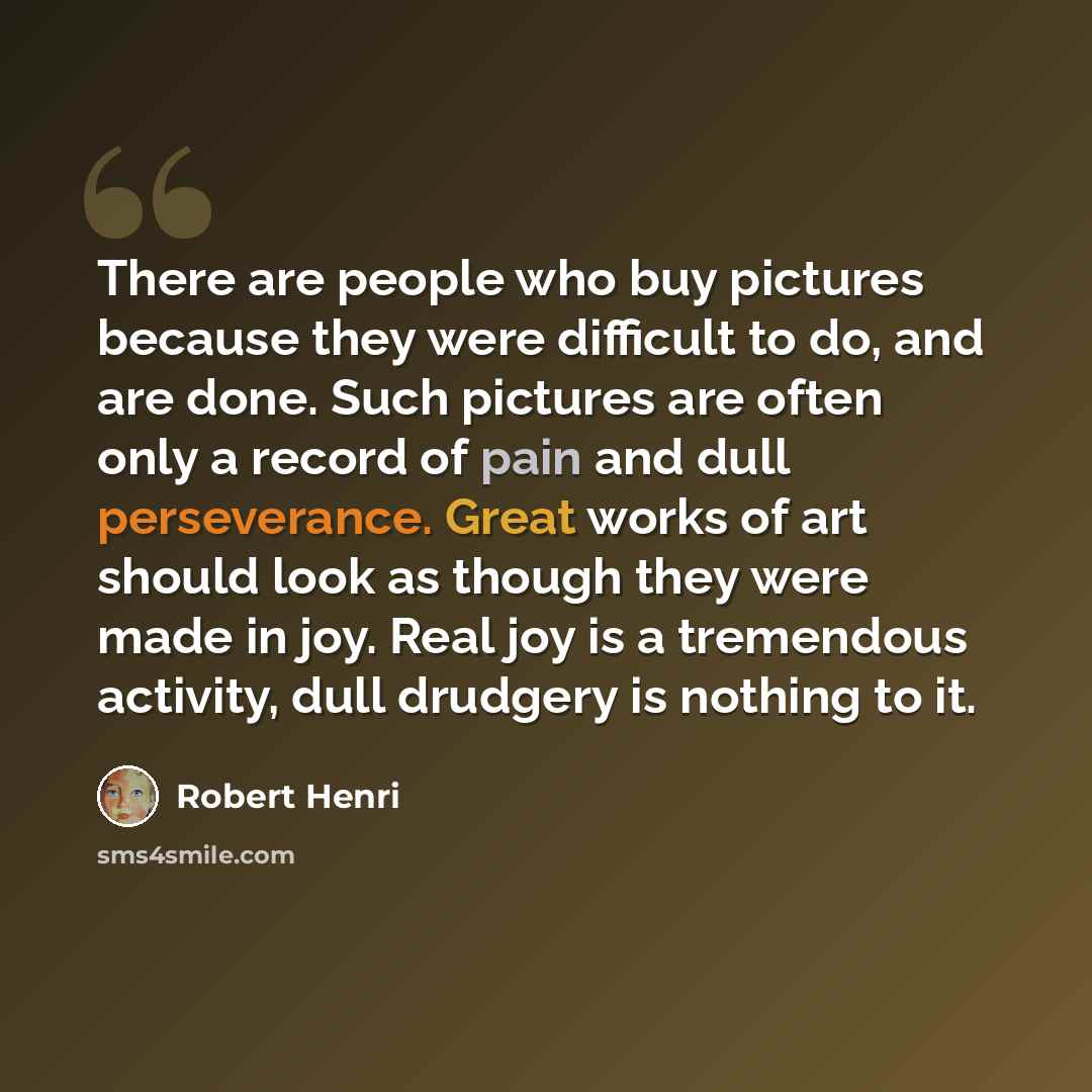 “There are people who buy pictures because they were difficult to do, and are done. Such pictures are often only a record of pain and dull perseverance. Great works of art should look as though they were made in joy. Real joy is a tremendous activity, dull drudgery is nothing to it.” quote by Robert Henri