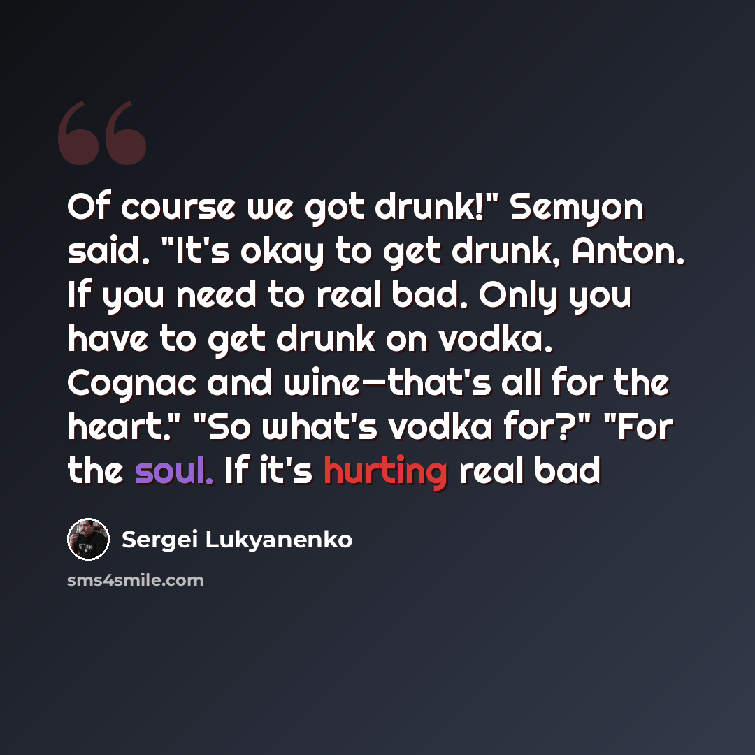 “Of course we got drunk!" Semyon said. "It's okay to get drunk, Anton. If you need to real bad. Only you have to get drunk on vodka. Cognac and wine—that's all for the heart." "So what's vodka for?" "For the soul. If it's hurting real bad” quote by Sergei Lukyanenko