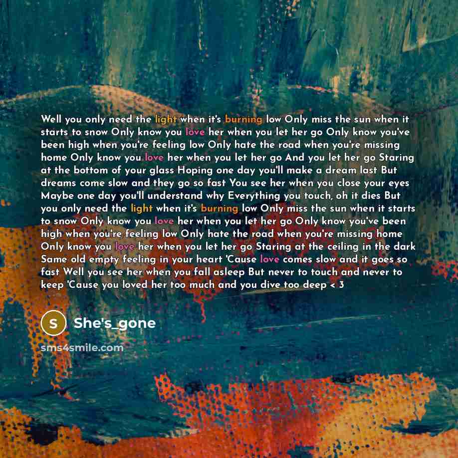 “Well you only need the light when it's burning low Only miss the sun when it starts to snow Only know you love her when you let her go Only know you've been high when you're feeling low Only hate the road when you're missing home Only know you love her when you let her go And you let her go…” quote by She's_gone