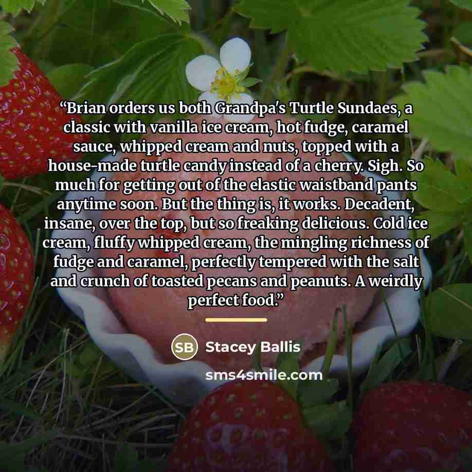 “Brian orders us both Grandpa's Turtle Sundaes, a classic with vanilla ice cream, hot fudge, caramel sauce, whipped cream and nuts, topped with a house-made turtle candy instead of a cherry. Sigh. So much for getting out of the elastic waistband pants anytime soon. But the thing is, it works…” quote by Stacey Ballis
