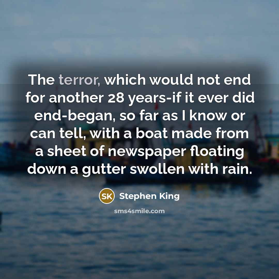 “The terror, which would not end for another 28 years-if it ever did end-began, so far as I know or can tell, with a boat made from a sheet of newspaper floating down a gutter swollen with rain.” quote by Stephen King