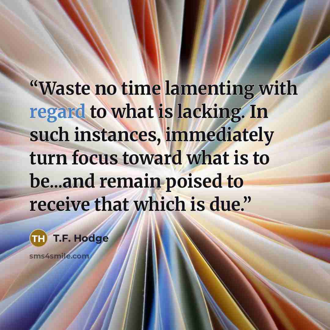 “Waste no time lamenting with regard to what is lacking. In such instances, immediately turn focus toward what is to be...and remain poised to receive that which is due.” quote by T.F. Hodge