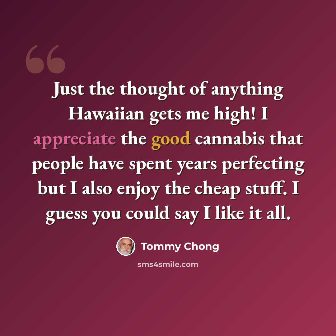 “Just the thought of anything Hawaiian gets me high! I appreciate the good cannabis that people have spent years perfecting but I also enjoy the cheap stuff. I guess you could say I like it all.” quote by Tommy Chong