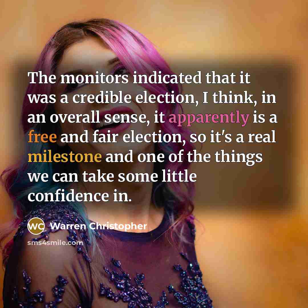 “The monitors indicated that it was a credible election, I think, in an overall sense, it apparently is a free and fair election, so it's a real milestone and one of the things we can take some little confidence in.” quote by Warren Christopher
