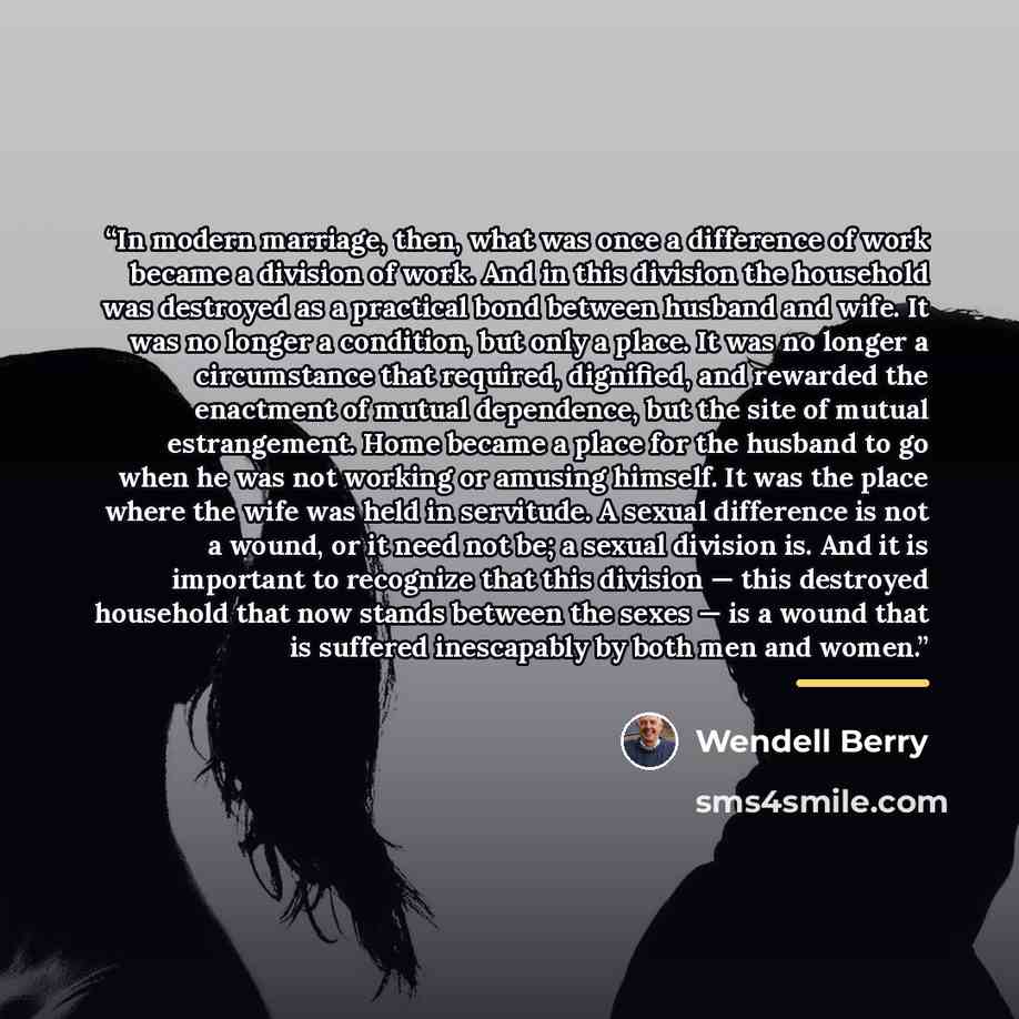 “In modern marriage, then, what was once a difference of work became a division of work. And in this division the household was destroyed as a practical bond between husband and wife. It was no longer a condition, but only a place. It was no longer a circumstance that required, dignified, and…” quote by Wendell Berry
