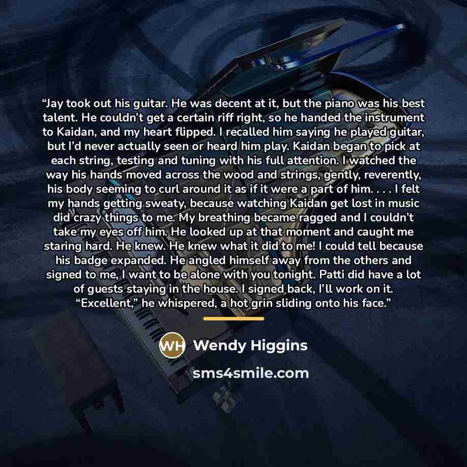 “Jay took out his guitar. He was decent at it, but the piano was his best talent. He couldn’t get a certain riff right, so he handed the instrument to Kaidan, and my heart flipped. I recalled him saying he played guitar, but I’d never actually seen or heard him play. Kaidan began to pick at each…” quote by Wendy Higgins