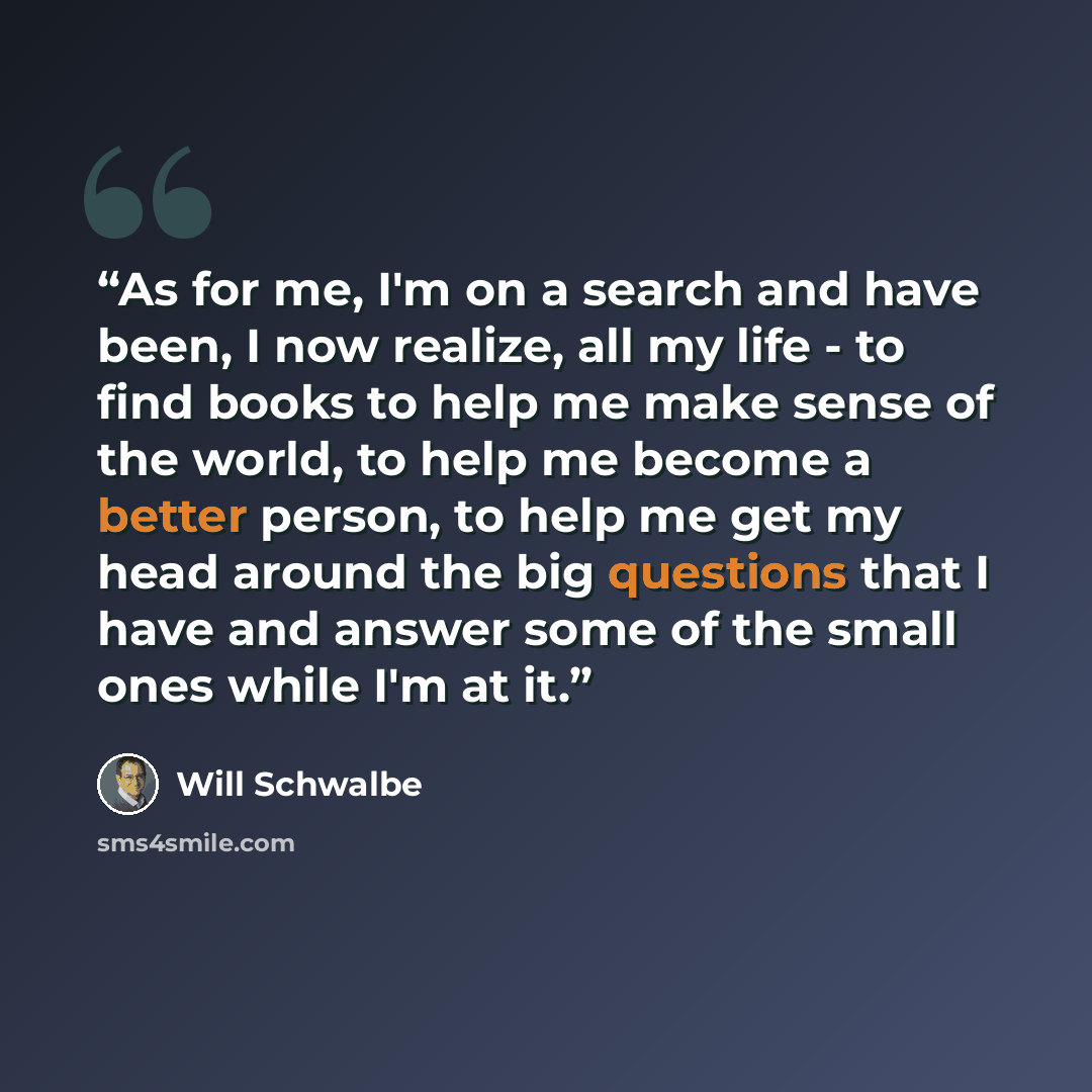 “As for me, I'm on a search and have been, I now realize, all my life - to find books to help me make sense of the world, to help me become a better person, to help me get my head around the big questions that I have and answer some of the small ones while I'm at it.” quote by Will Schwalbe