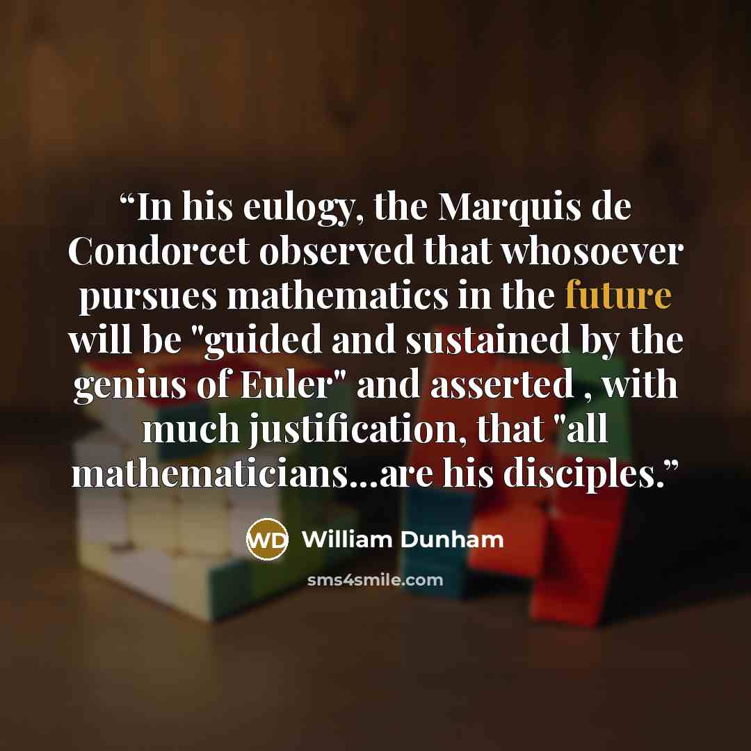 “In his eulogy, the Marquis de Condorcet observed that whosoever pursues mathematics in the future will be "guided and sustained by the genius of Euler" and asserted , with much justification, that "all mathematicians...are his disciples.” quote by William Dunham