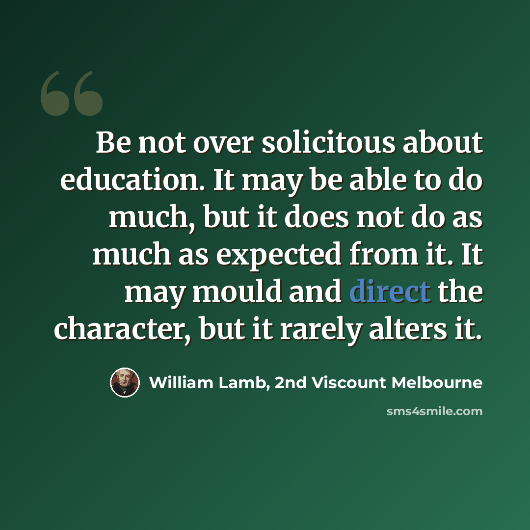 “Be not over solicitous about education. It may be able to do much, but it does not do as much as expected from it. It may mould and direct the character, but it rarely alters it.” quote by William Lamb, 2nd Viscount Melbourne