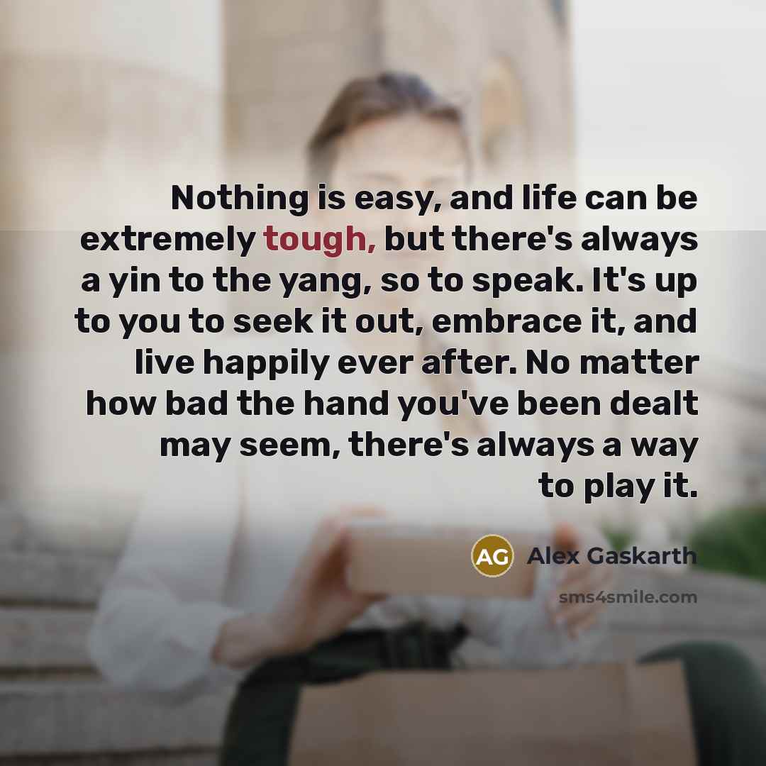 “Nothing is easy, and life can be extremely tough, but there's always a yin to the yang, so to speak. It's up to you to seek it out, embrace it, and live happily ever after. No matter how bad the hand you've been dealt may seem, there's always a way to play it.” quote by Alex Gaskarth