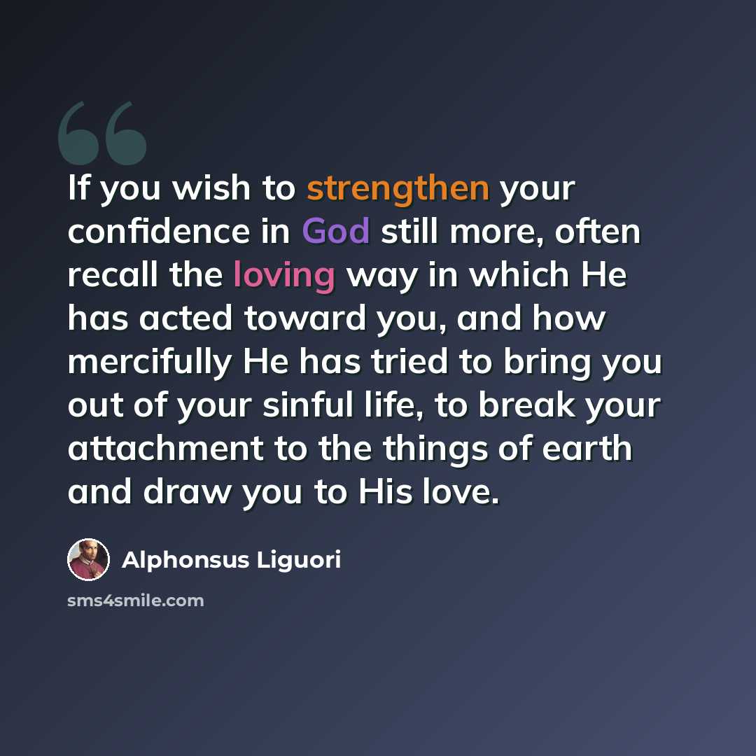 “If you wish to strengthen your confidence in God still more, often recall the loving way in which He has acted toward you, and how mercifully He has tried to bring you out of your sinful life, to break your attachment to the things of earth and draw you to His love.” quote by Alphonsus Liguori