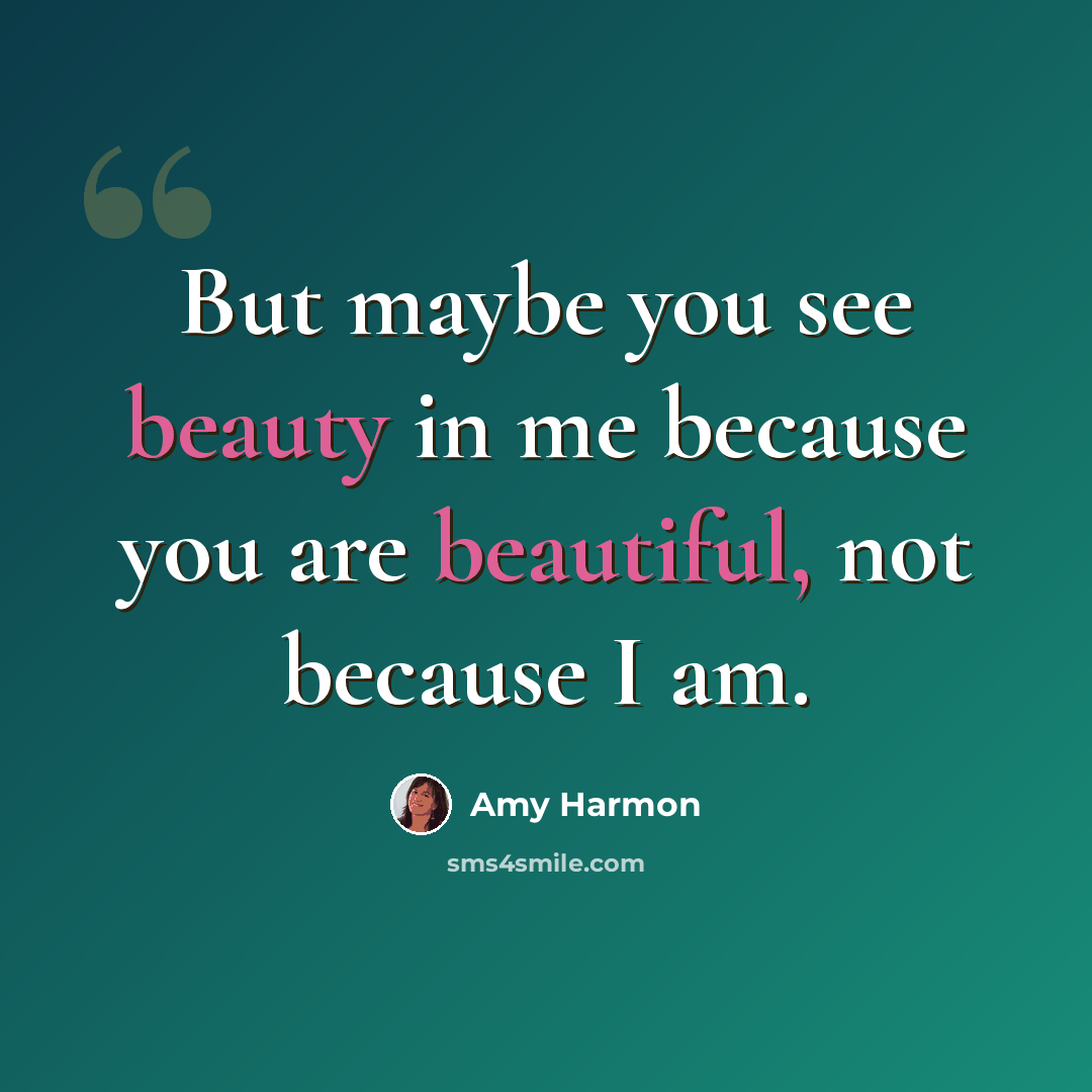 “But maybe you see beauty in me because you are beautiful, not because I am.” quote by Amy Harmon