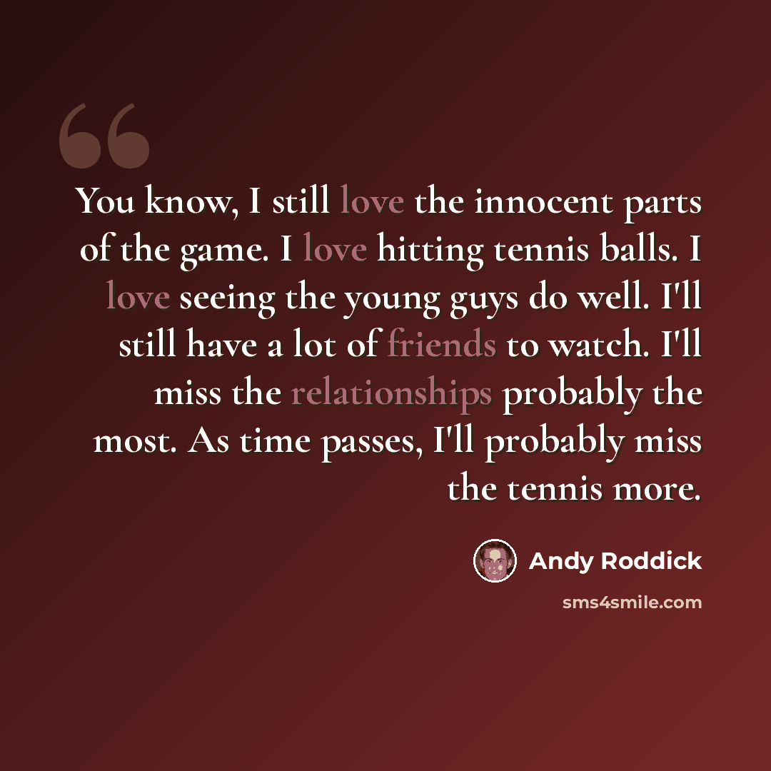 “You know, I still love the innocent parts of the game. I love hitting tennis balls. I love seeing the young guys do well. I'll still have a lot of friends to watch. I'll miss the relationships probably the most. As time passes, I'll probably miss the tennis more.” quote by Andy Roddick