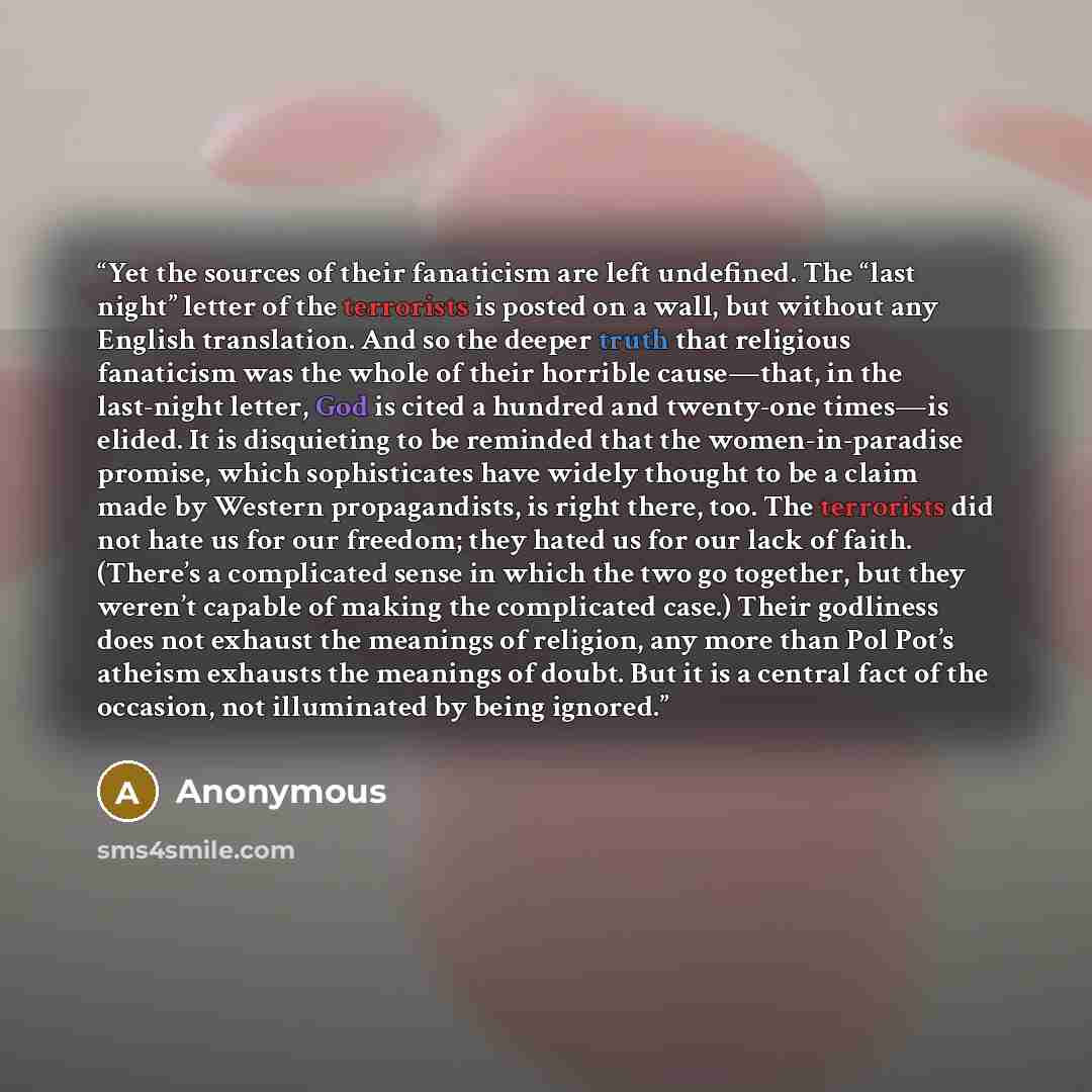 “Yet the sources of their fanaticism are left undefined. The “last night” letter of the terrorists is posted on a wall, but without any English translation. And so the deeper truth that religious fanaticism was the whole of their horrible cause—that, in the last-night letter, God is cited a hundred…” quote by Anonymous