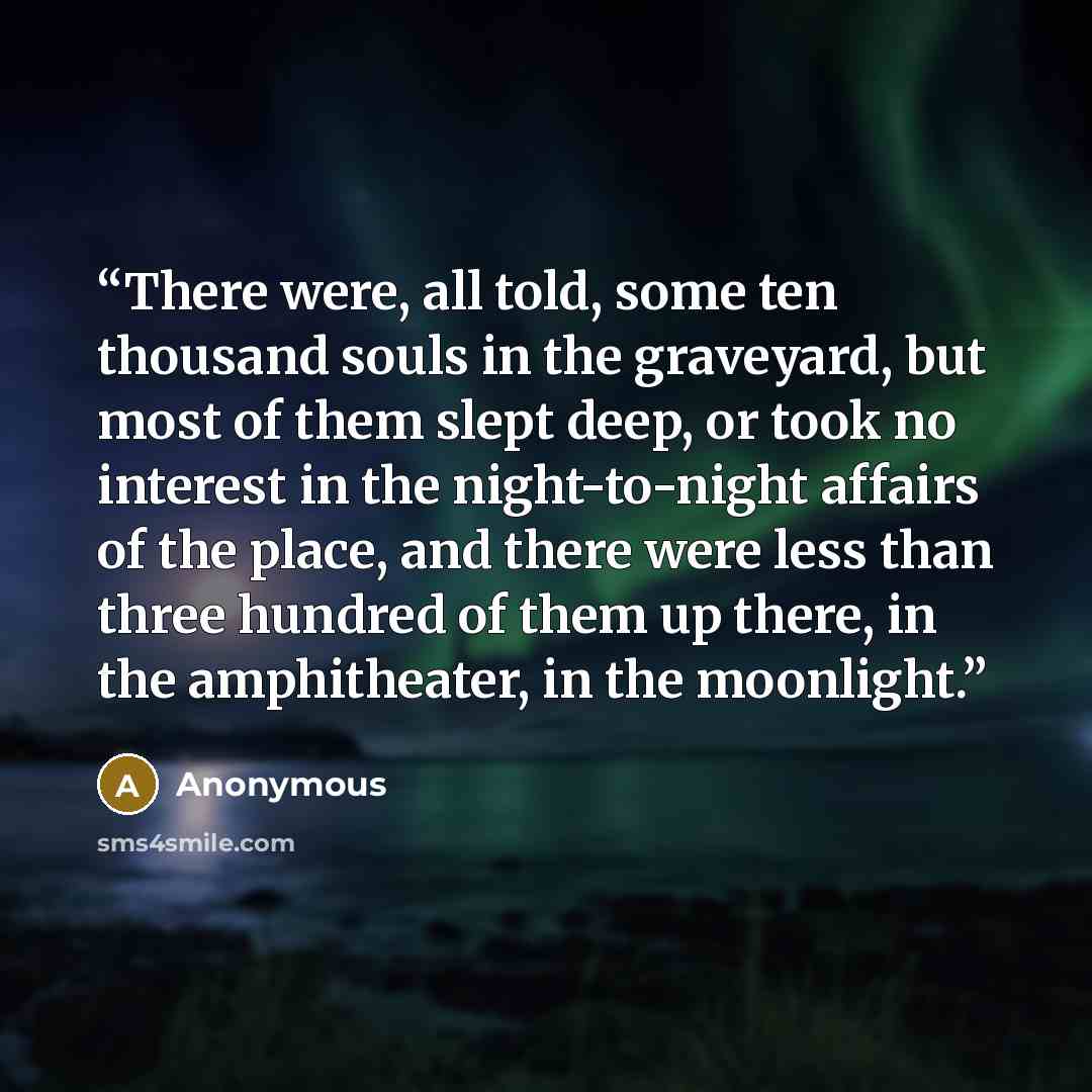 “There were, all told, some ten thousand souls in the graveyard, but most of them slept deep, or took no interest in the night-to-night affairs of the place, and there were less than three hundred of them up there, in the amphitheater, in the moonlight.” quote by Anonymous