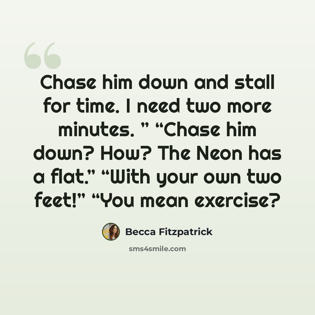 “Chase him down and stall for time. I need two more minutes. ” “Chase him down? How? The Neon has a flat.” “With your own two feet!” “You mean exercise?” quote by Becca Fitzpatrick