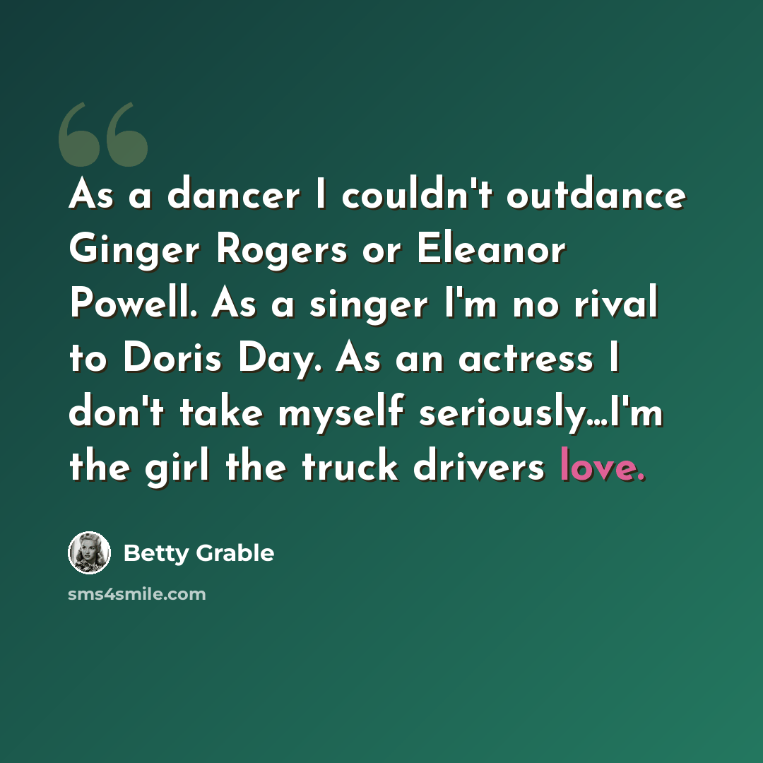 “As a dancer I couldn't outdance Ginger Rogers or Eleanor Powell. As a singer I'm no rival to Doris Day. As an actress I don't take myself seriously...I'm the girl the truck drivers love.” quote by Betty Grable