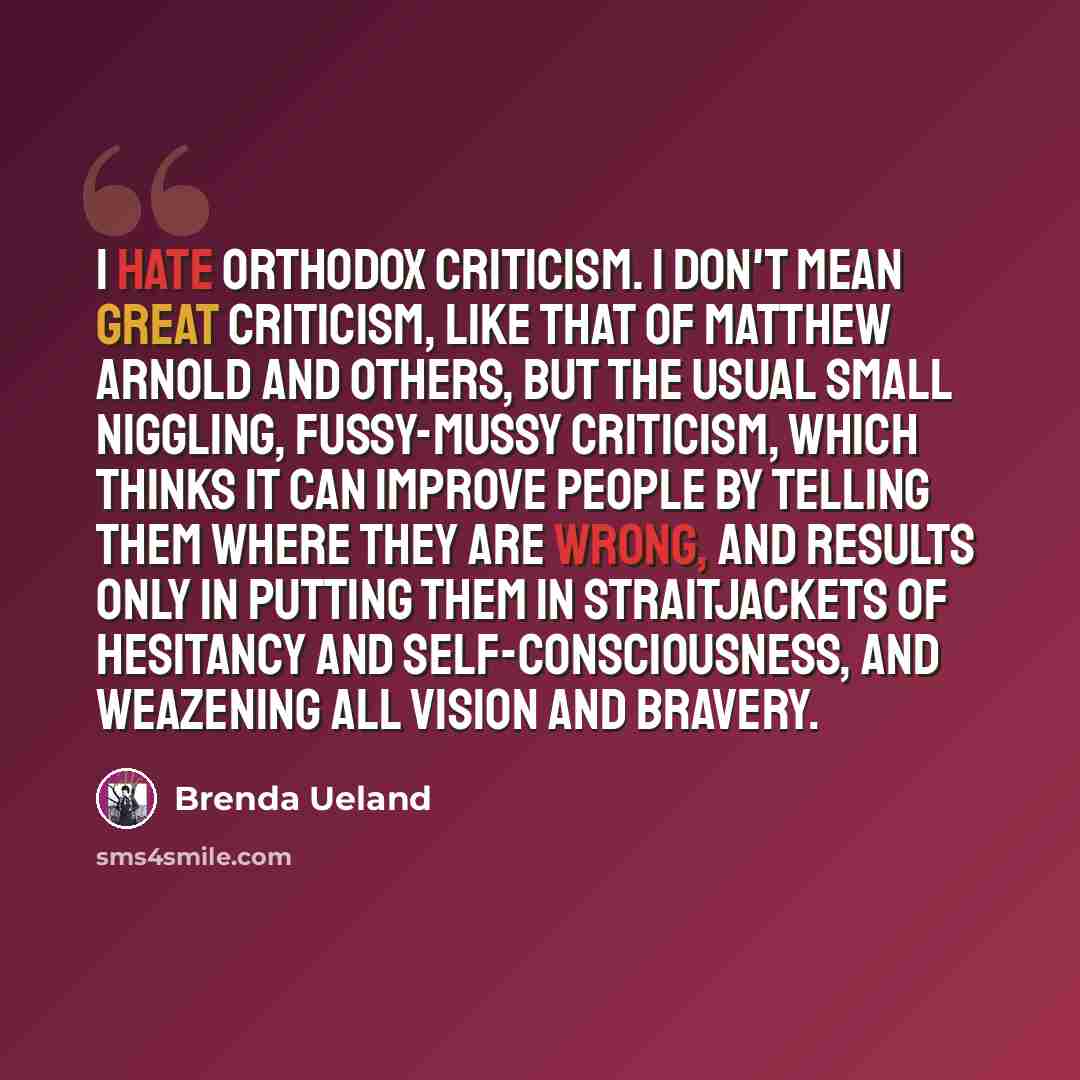 “I hate orthodox criticism. I don't mean great criticism, like that of Matthew Arnold and others, but the usual small niggling, fussy-mussy criticism, which thinks it can improve people by telling them where they are wrong, and results only in putting them in straitjackets of hesitancy and…” quote by Brenda Ueland