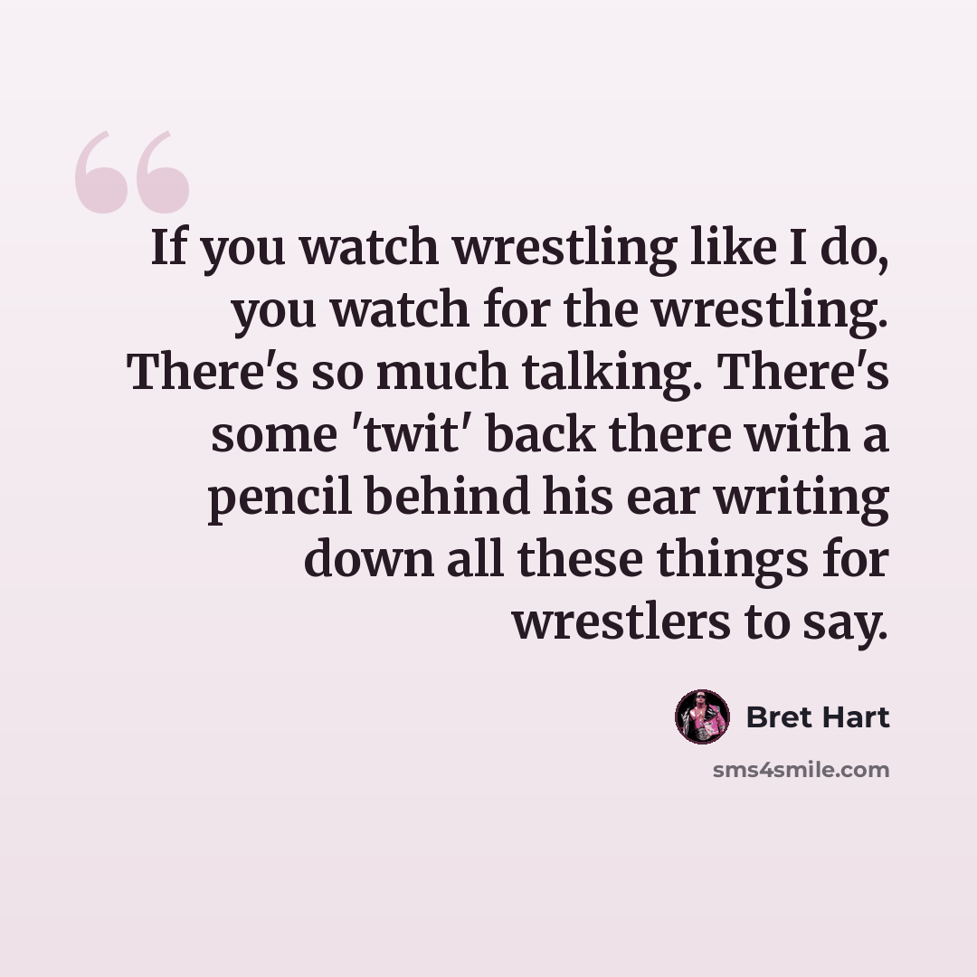 “If you watch wrestling like I do, you watch for the wrestling. There's so much talking. There's some 'twit' back there with a pencil behind his ear writing down all these things for wrestlers to say.” quote by Bret Hart