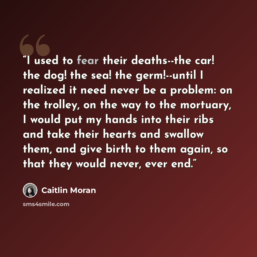 “I used to fear their deaths--the car! the dog! the sea! the germ!--until I realized it need never be a problem: on the trolley, on the way to the mortuary, I would put my hands into their ribs and take their hearts and swallow them, and give birth to them again, so that they would never, ever end.” quote by Caitlin Moran