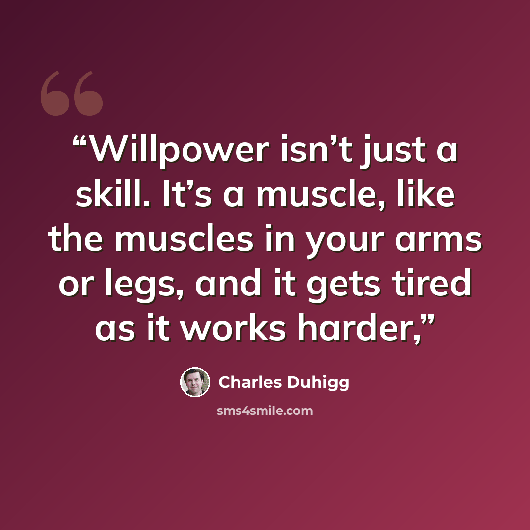 “Willpower isn’t just a skill. It’s a muscle, like the muscles in your arms or legs, and it gets tired as it works harder,” quote by Charles Duhigg