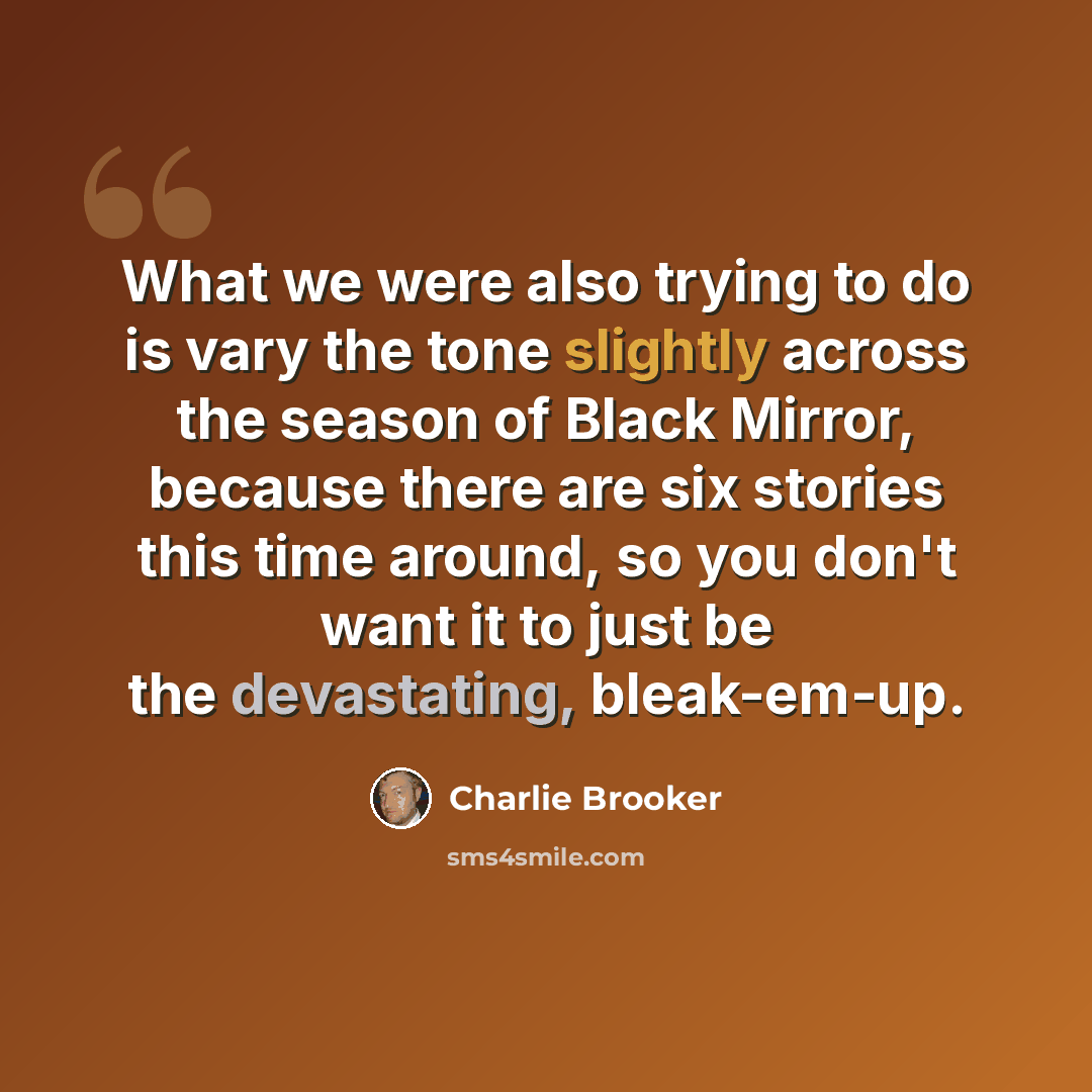 “What we were also trying to do is vary the tone slightly across the season of Black Mirror, because there are six stories this time around, so you don't want it to just be the devastating, bleak-em-up.” quote by Charlie Brooker