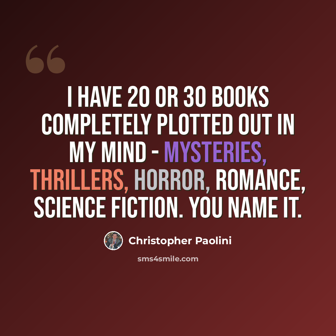 “I have 20 or 30 books completely plotted out in my mind - mysteries, thrillers, horror, romance, science fiction. You name it.” quote by Christopher Paolini