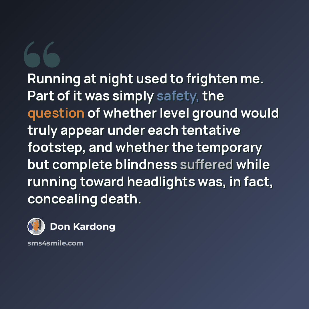 “Running at night used to frighten me. Part of it was simply safety, the question of whether level ground would truly appear under each tentative footstep, and whether the temporary but complete blindness suffered while running toward headlights was, in fact, concealing death.” quote by Don Kardong