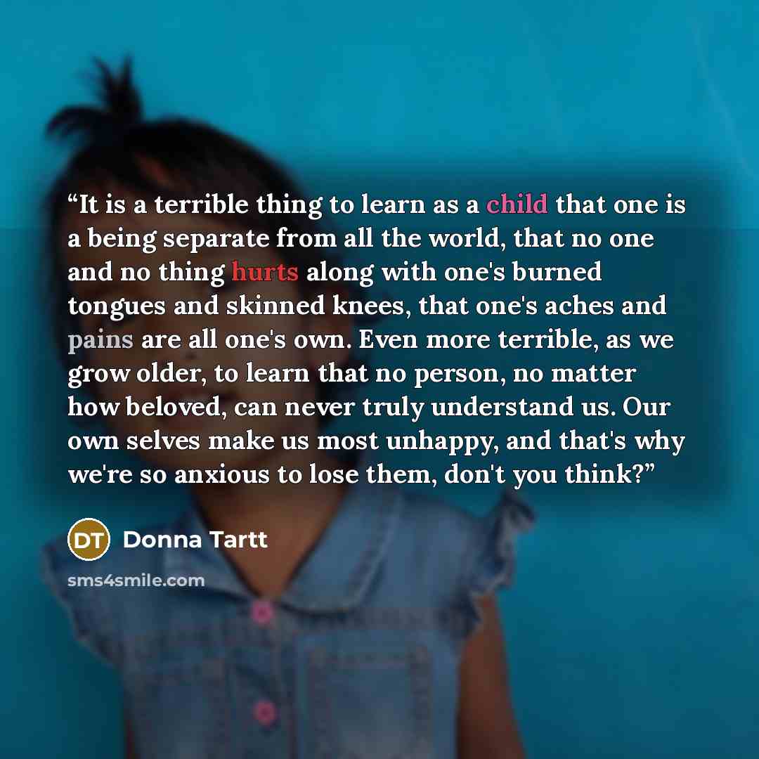 “It is a terrible thing to learn as a child that one is a being separate from all the world, that no one and no thing hurts along with one's burned tongues and skinned knees, that one's aches and pains are all one's own. Even more terrible, as we grow older, to learn that no person, no matter how…” quote by Donna Tartt