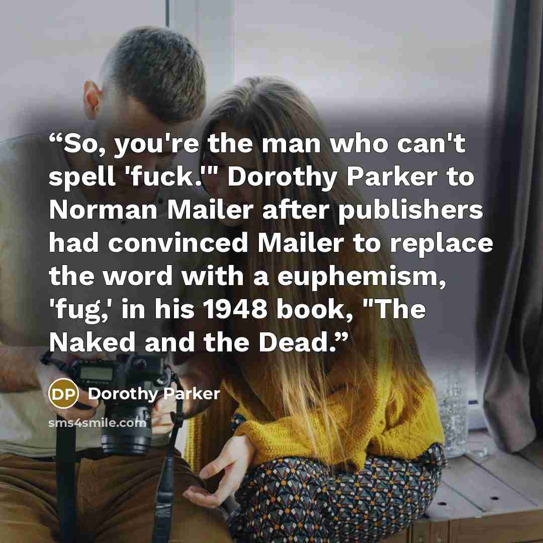 “So, you're the man who can't spell 'fuck.'" Dorothy Parker to Norman Mailer after publishers had convinced Mailer to replace the word with a euphemism, 'fug,' in his 1948 book, "The Naked and the Dead.” quote by Dorothy Parker