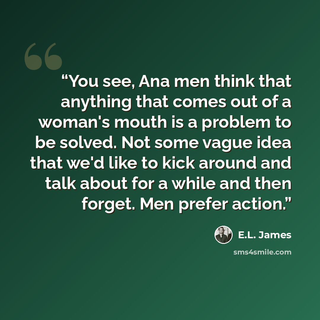 “You see, Ana men think that anything that comes out of a woman's mouth is a problem to be solved. Not some vague idea that we'd like to kick around and talk about for a while and then forget. Men prefer action.” quote by E.L. James