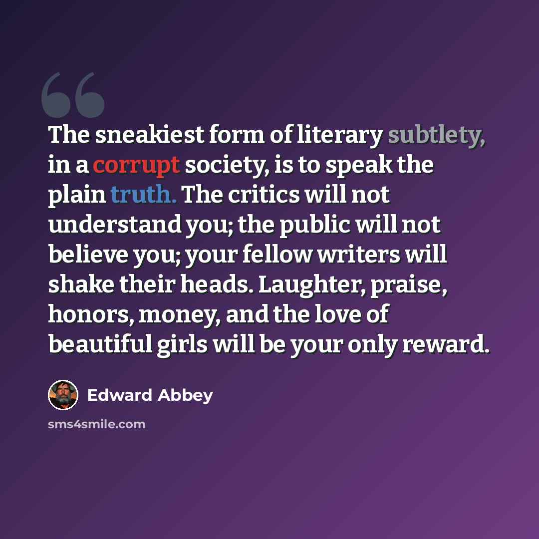“The sneakiest form of literary subtlety, in a corrupt society, is to speak the plain truth. The critics will not understand you; the public will not believe you; your fellow writers will shake their heads. Laughter, praise, honors, money, and the love of beautiful girls will be your only reward.” quote by Edward Abbey