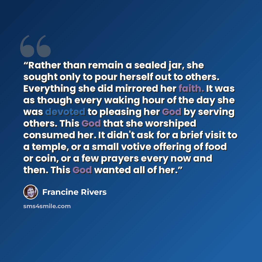 “Rather than remain a sealed jar, she sought only to pour herself out to others. Everything she did mirrored her faith. It was as though every waking hour of the day she was devoted to pleasing her God by serving others. This God that she worshiped consumed her. It didn't ask for a brief visit to a…” quote by Francine Rivers
