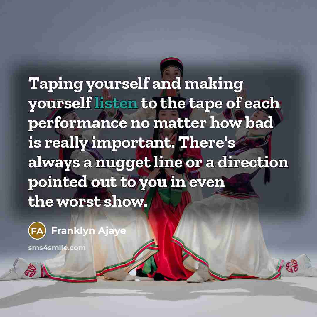 “Taping yourself and making yourself listen to the tape of each performance no matter how bad is really important. There's always a nugget line or a direction pointed out to you in even the worst show.” quote by Franklyn Ajaye
